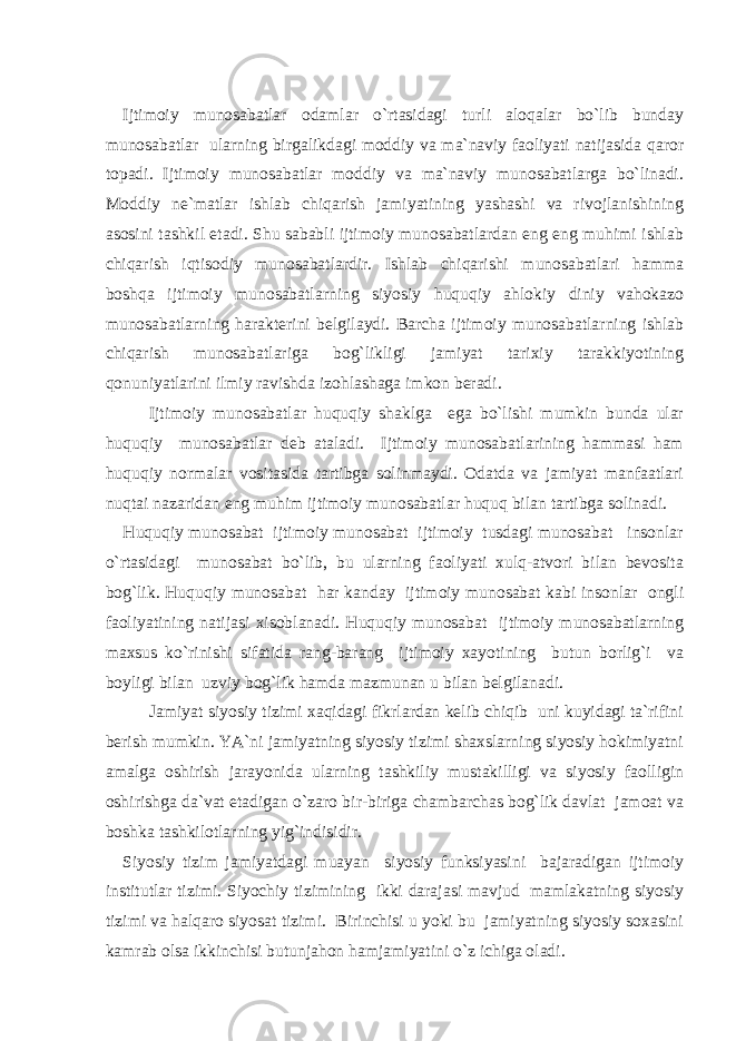 Ijtimoiy munosabatlar odamlar o`rtasidagi turli aloqalar bo`lib bunday munosabatlar ularning birgalikdagi moddiy va ma`naviy faoliyati natijasida qaror topadi. Ijtimoiy munosabatlar moddiy va ma`naviy munosabatlarga bo`linadi. Moddiy ne`matlar ishlab chiqarish jamiyatining yashashi va rivojlanishining asosini tashkil etadi. Shu sababli ijtimoiy munosabatlardan eng eng muhimi ishlab chiqarish iqtisodiy munosabatlardir. Ishlab chiqarishi munosabatlari hamma boshqa ijtimoiy munosabatlarning siyosiy huquqiy ahlokiy diniy vahokazo munosabatlarning harakterini belgilaydi. Barcha ijtimoiy munosabatlarning ishlab chiqarish munosabatlariga bog`likligi jamiyat tarixiy tarakkiyotining qonuniyatlarini ilmiy ravishda izohlashaga imkon beradi. Ijtimoiy munosabatlar huquqiy shaklga ega bo`lishi mumkin bunda ular huquqiy munosabatlar deb ataladi. Ijtimoiy munosabatlarining hammasi ham huquqiy normalar vositasida tartibga solinmaydi. Odatda va jamiyat manfaatlari nuqtai nazaridan eng muhim ijtimoiy munosabatlar huquq bilan tartibga solinadi. Huquqiy munosabat ijtimoiy munosabat ijtimoiy tusdagi munosabat insonlar o`rtasidagi munosabat bo`lib, bu ularning faoliyati xulq-atvori bilan bevosita bog`lik. Huquqiy munosabat har kanday ijtimoiy munosabat kabi insonlar ongli faoliyatining natijasi xisoblanadi. Huquqiy munosabat ijtimoiy munosabatlarning maxsus ko`rinishi sifatida rang-barang ijtimoiy xayotining butun borlig`i va boyligi bilan uzviy bog`lik hamda mazmunan u bilan belgilanadi. Jamiyat siyosiy tizimi xaqidagi fikrlardan kelib chiqib uni kuyidagi ta`rifini berish mumkin. YA`ni jamiyatning siyosiy tizimi shaxslarning siyosiy hokimiyatni amalga oshirish jarayonida ularning tashkiliy mustakilligi va siyosiy faolligin oshirishga da`vat etadigan o`zaro bir-biriga chambarchas bog`lik davlat jamoat va boshka tashkilotlarning yig`indisidir. Siyosiy tizim jamiyatdagi muayan siyosiy funksiyasini bajaradigan ijtimoiy institutlar tizimi. Siyochiy tizimining ikki darajasi mavjud mamlakatning siyosiy tizimi va halqaro siyosat tizimi. Birinchisi u yoki bu jamiyatning siyosiy soxasini kamrab olsa ikkinchisi butunjahon hamjamiyatini o`z ichiga oladi. 