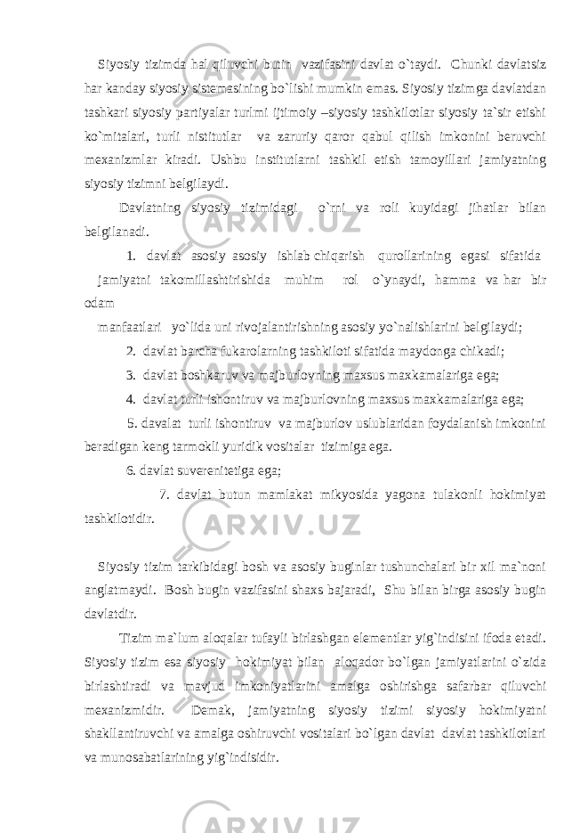 Siyosiy tizimda hal qiluvchi butin vazifasini davlat o`taydi. Chunki davlatsiz har kanday siyosiy sistemasining bo`lishi mumkin emas. Siyosiy tizimga davlatdan tashkari siyosiy partiyalar turlmi ijtimoiy –siyosiy tashkilotlar siyosiy ta`sir etishi ko`mitalari, turli nistitutlar va zaruriy qaror qabul qilish imkonini beruvchi mexanizmlar kiradi. Ushbu institutlarni tashkil etish tamoyillari jamiyatning siyosiy tizimni belgilaydi. Davlatning siyosiy tizimidagi o`rni va roli kuyidagi jihatlar bilan belgilanadi. 1. davlat asosiy asosiy ishlab chiqarish qurollarining egasi sifatida jamiyatni takomillashtirishida muhim rol o`ynaydi, hamma va har bir odam manfaatlari yo`lida uni rivojalantirishning asosiy yo`nalishlarini belgilaydi; 2. davlat barcha fukarolarning tashkiloti sifatida maydonga chikadi; 3. davlat boshkaruv va majburlovning maxsus maxkamalariga ega; 4. davlat turli ishontiruv va majburlovning maxsus maxkamalariga ega; 5. davalat turli ishontiruv va majburlov uslublaridan foydalanish imkonini beradigan keng tarmokli yuridik vositalar tizimiga ega. 6. davlat suverenitetiga ega; 7. davlat butun mamlakat mikyosida yagona tulakonli hokimiyat tashkilotidir. Siyosiy tizim tarkibidagi bosh va asosiy buginlar tushunchalari bir xil ma`noni anglatmaydi. Bosh bugin vazifasini shaxs bajaradi, Shu bilan birga asosiy bugin davlatdir. Tizim ma`lum aloqalar tufayli birlashgan elementlar yig`indisini ifoda etadi. Siyosiy tizim esa siyosiy hokimiyat bilan aloqador bo`lgan jamiyatlarini o`zida birlashtiradi va mavjud imkoniyatlarini amalga oshirishga safarbar qiluvchi mexanizmidir. Demak, jamiyatning siyosiy tizimi siyosiy hokimiyatni shakllantiruvchi va amalga oshiruvchi vositalari bo`lgan davlat davlat tashkilotlari va munosabatlarining yig`indisidir. 