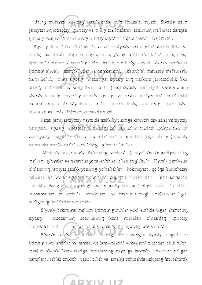 Uning mohiyati kuyidagi vazifalarida o`z ifodasini topadi. Siyosiy tizim jamiyatning iqtisodiy ijtimoiy va milliy tuzilmalarini aholining ma`lumot darajasi ijtimoiy ong holatini ma`naviy marifiy xayotni halqaro ahvolni aks ettiradi. Siyosiy tizimni tashkil etuvchi elementlar siyosiy hokimiyatni shakllantirish va amalga oshirishda tutgan o`rniga qarab quyidagi to`rtta kichik tizimlar guruhga ajratiladi : birinchisi tashkiliy tizim bo`lib, o`z ichiga davlat siyosiy partiyalar ijtimoiy siyosiy tashshkilotlar va harakatlarni, ikkinchisi, madaniy mafkuraviy tizim bo`lib, unga siyosiy madaniyat siyosiy ong mafkura jamoatchilik fikri kiradi, uchinchisi, me`yoriy tizim bo`lib, (unga siyosiy madaniyat siyosiy ong ) siyosiy huquqiy tashkiliy ahlokiy siyosiy va boshqa me`yorlarni to`rtinchisi axborot kommunikatsiyatizimi bo`lib u o`z ichiga ommaviy informatsiya vositalari va ilmiy infrostrukturalarin oladi. Faqat jamiyat siyosiy xayotida tashkiliy tizimga kiruvchi davlatlar va siyosiy partiyalar siyosiy maqsadlarni amalaga oshirish uchun tuziladi. Qolgan tizimlar esa siyosiy maqsadlar uchun emas balki ma`lum guruhlarning madaniy jismoniy va malaka manfaatlarini qondirishga xizmat qiladilar. Madaniy mafkuraviy tizimining vazifasi jamiyat siyosiy partiyalarning ma`lum g`oyalar va qarashlarga tayanishlari bilan bog`likdir. Siyosiy partiyalar o`zlarining jamiyat tarakkiyotining yo`nalishlari hokimiyatni qo`lga kiritishdagi uslublari va konsepsiyalaridan kelib chiqib, turli mafkuralarni ilgari surishlari mumkin. Bungacha dunyodagi siyosiy partiyalarning faoliyatlarida liberalizm konservatizm, millatchilik sotsializm va boshqa turdagi mafkuralar ilgari surilganligi ko`rishimiz mumkin. Siyosiy hokimiyat ma`lum ijtimoiy guruhlar yoki alohida olgan shaxsning siyosiy irodasining odamlarning katta guruhlari o`rtasidagi ijtimoiy munosabatlarni amalaga oshira olish qobiliyatining o`ziga xos shaklidir. Siyosiy partiya mamlakatda amalga oshirilayotgan siyosiy o`zgarishlar ijtimoiy rivojlantirish va tarakkiyot jarayonlarini vokealarni oldindan bilib olish, mavjud siyosiy jarayonlariga insonlarning xayotiga bevosita daxldor bo`lgan qarorlarni ishlab chikish, qabul qilish va amalga oshirishda xalqning faol ishtirok 