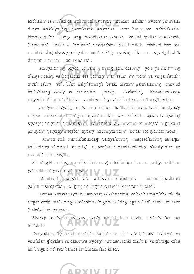 etishlarini ta`minlashda muhim rol uynaydi. Bundan tashqari siyosiy partiyalar dunyo tarakkiyotidagi demokratik jarayonlar inson huquq va erkinliklarini himoya qilish ularga teng imkoniyatlar yaratish va uni qo`llab quvvatlash, fuqarolarni davlat va jamiyatni boshqarishda faol ishtriok etishlari ham shu mamlakatdagi siyosiy partiyalarning tashkiliy uyushganlik umumsiyosiy faollik darajasi bilan ham bog`lik bo`ladi. Partiyalarning paydo bo`lishi ularning soni dasturiy yo`l yo`riklarining o`ziga xosligi va hoqazolar esa ijtimoiy manfaatlar yig`indisi va va jamlanishi orqali tabiiy yo`l bilan belgilanmog`i kerak. Siyosiy partiyalarning mavjud bo`lishining asosiy va birdan-bir prinsipi davlatning Konstitutsiyaviy meyorlarini hurmat qilish va va ularga rioya etishdan iborat bo`lmog`i lozim. Jamiyatda siyosiy partiyalar xilma-xil bo`lishi mumkin. Ularning siyosiy maqsad va vazifalari partiyaning dasturlarida o`z ifodasini topadi. Dunyodagi siyosiy partiyalar tajribasi shuni ko`rsatadiki o`z mazmun va maqsadlariga ko`ra partiyaning siyosiy maqsadi siyosiy hokimiyat uchun kurash faoliyatidan iborat. Ammo turli mamlakatlardagi partiyalarning maqsadlarining tanlagan yo`llarining xilma-xil ekanligi bu partiyalar mamlakatlardagi siyosiy o`rni va maqsadi bilan bog`lik. Shuning bilan birga mamlakatlarda mavjud bo`ladigan hamma partiyalarni ham yetakchi partiya deb bo`lmaydi. Mamlakat aholisini o`z orkasidan ergashtirib umummaqsadlarga yo`naltirishiga qodir bo`lgan partilargina yetakchilik maqomini oladi. Partiya jamiyat xayotini demokratiyalashtirishda va har bir mamlakat oldida turgan vazifalarni amalga oshirishda o`ziga xos o`ringa ega bo`ladi hamda muayan funksiyalarni bajaradi. Siyosiy partiyalarning eng asosiy vazifalaridan davlat hokimiyatiga ega bulishdir. Dunyoda partiyalar xilma-xildir. Ko`shimcha ular o`z ijtimoiy mohiyati va vazifalari g`oyalari va dasturiga siyosiy tizimdagi ichki tuzilma va o`rniga ko`ra bir-biriga o`xshaydi hamda bir-biridan farq kiladi. 