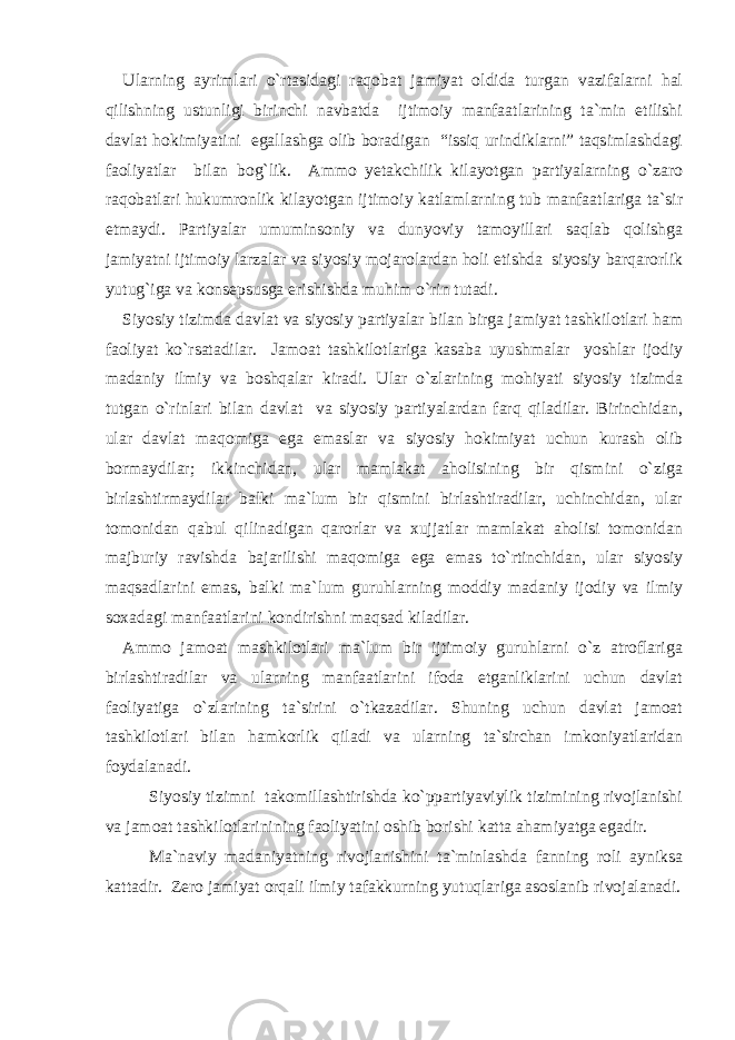 Ularning ayrimlari o`rtasidagi raqobat jamiyat oldida turgan vazifalarni hal qilishning ustunligi birinchi navbatda ijtimoiy manfaatlarining ta`min etilishi davlat hokimiyatini egallashga olib boradigan “issiq urindiklarni” taqsimlashdagi faoliyatlar bilan bog`lik. Ammo yetakchilik kilayotgan partiyalarning o`zaro raqobatlari hukumronlik kilayotgan ijtimoiy katlamlarning tub manfaatlariga ta`sir etmaydi. Partiyalar umuminsoniy va dunyoviy tamoyillari saqlab qolishga jamiyatni ijtimoiy larzalar va siyosiy mojarolardan holi etishda siyosiy barqarorlik yutug`iga va konsepsusga erishishda muhim o`rin tutadi. Siyosiy tizimda davlat va siyosiy partiyalar bilan birga jamiyat tashkilotlari ham faoliyat ko`rsatadilar. Jamoat tashkilotlariga kasaba uyushmalar yoshlar ijodiy madaniy ilmiy va boshqalar kiradi. Ular o`zlarining mohiyati siyosiy tizimda tutgan o`rinlari bilan davlat va siyosiy partiyalardan farq qiladilar. Birinchidan, ular davlat maqomiga ega emaslar va siyosiy hokimiyat uchun kurash olib bormaydilar; ikkinchidan, ular mamlakat aholisining bir qismini o`ziga birlashtirmaydilar balki ma`lum bir qismini birlashtiradilar, uchinchidan, ular tomonidan qabul qilinadigan qarorlar va xujjatlar mamlakat aholisi tomonidan majburiy ravishda bajarilishi maqomiga ega emas to`rtinchidan, ular siyosiy maqsadlarini emas, balki ma`lum guruhlarning moddiy madaniy ijodiy va ilmiy soxadagi manfaatlarini kondirishni maqsad kiladilar. Ammo jamoat mashkilotlari ma`lum bir ijtimoiy guruhlarni o`z atroflariga birlashtiradilar va ularning manfaatlarini ifoda etganliklarini uchun davlat faoliyatiga o`zlarining ta`sirini o`tkazadilar. Shuning uchun davlat jamoat tashkilotlari bilan hamkorlik qiladi va ularning ta`sirchan imkoniyatlaridan foydalanadi. Siyosiy tizimni takomillashtirishda ko`ppartiyaviylik tizimining rivojlanishi va jamoat tashkilotlarinining faoliyatini oshib borishi katta ahamiyatga egadir. Ma`naviy madaniyatning rivojlanishini ta`minlashda fanning roli ayniksa kattadir. Zero jamiyat orqali ilmiy tafakkurning yutuqlariga asoslanib rivojalanadi. 