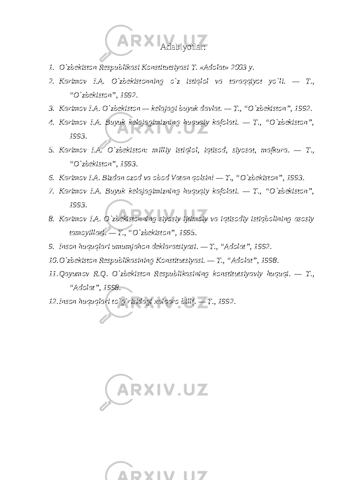  Adabiyotlar : 1. O`zbekiston Respublikasi Konstitutsiyasi T. «Adolat» 2003 y. 2. Karimov I.A. O`zbekistonning o`z istiqlol va taraqqiyot yo`li. — T., “O`zbekiston”, 1992. 3. Karimov I.A. O`zbekiston — kelajagi buyuk davlat. — T., “O`zbekiston”, 1992. 4. Karimov I.A. Buyuk kelajagimizning huquqiy kafolati. — T., “O`zbekiston”, 1993. 5. Karimov I.A. O`zbekiston: milliy istiqlol, iqtisod, siyosat, mafkura. — T., “O`zbekiston”, 1993. 6. Karimov I.A. Bizdan ozod va obod Vatan qolsin! — T., “O`zbekiston”, 1993. 7. Karimov I.A. Buyuk kelajagimizning huquqiy kafolati. — T., “O`zbekiston”, 1993. 8. Karimov I.A. O`zbekistonning siyosiy-ijtimoiy va iqtisodiy istiqbolining asosiy tamoyillari. — T., “O`zbekiston”, 1995. 9. Inson huquqlari umumjahon deklaratsiyasi. — T., “Adolat”, 1992. 10. O`zbekiston Respublikasining Konstitutsiyasi. — T., “Adolat”, 1998. 11. Qayumov R.Q. O`zbekiston Respublikasining konstitutsiyaviy huquqi. — T., “Adolat”, 1998. 12. Inson huquqlari to`g`risidagi xalqaro bill(. — T., 1992. 