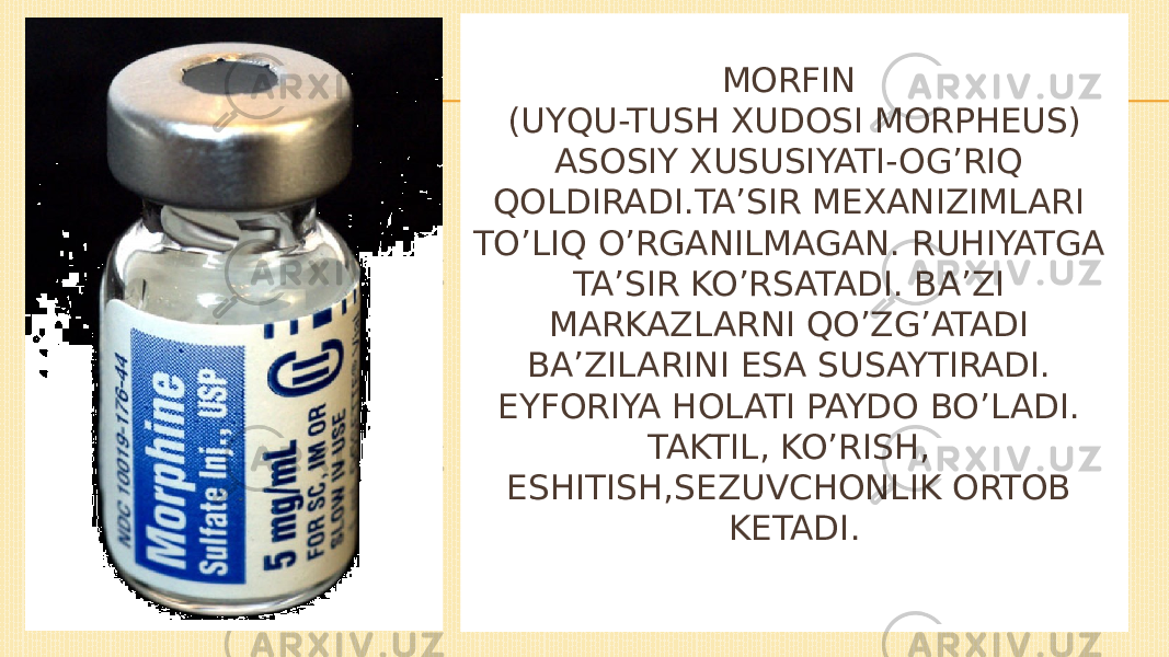 MORFIN (UYQU-TUSH XUDOSI MORPHEUS) ASOSIY XUSUSIYATI-OG’RIQ QOLDIRADI.TA’SIR MEXANIZIMLARI TO’LIQ O’RGANILMAGAN. RUHIYATGA TA’SIR KO’RSATADI. BA’ZI MARKAZLARNI QO’ZG’ATADI BA’ZILARINI ESA SUSAYTIRADI. EYFORIYA HOLATI PAYDO BO’LADI. TAKTIL, KO’RISH, ESHITISH,SEZUVCHONLIK ORTOB KETADI. 
