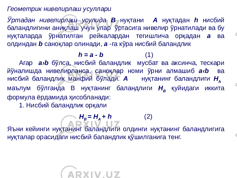 Геометрик нивелирлаш усуллари Ўртадан нивелирлаш усулида В нуқтани А нуқтадан h нисбий баландлигини аниқлаш учун улар ўртасига нивелир ўрнатилади ва бу нуқталарда ўрнатилган рейкалардан тегишлича орқадан а ва олдиндан b саноқлар олинади, а -га кўра нисбий баландлик h = a - b (1) Агар а›b бўлса, нисбий баландлик мусбат ва аксинча, тескари йўналишда нивелирланса, саноқлар номи ўрни алмашиб а‹b ва нисбий баландлик манфий бўлади. А нуқтанинг баландлиги Н А маълум бўлганда В нуқтанинг баландлиги Н В қуйидаги иккита формула ёрдамида ҳисобланади: 1. Нисбий баландлик орқали Н В = Н А + h (2) Яъни кейинги нуқтанинг баландлиги олдинги нуқтанинг баландлигига нуқталар орасидаги нисбий баландлик қўшилганига тенг. 