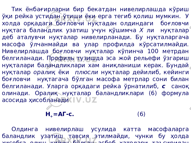 Тик ёнбағирларни бир бекатдан нивелирлашда кўриш ўқи рейка устидан ўтиши ёки ерга тегиб қолиш мумкин. У холда орқадаги боғловчи нуқтадан олдиндаги боғловчи нуқтага баландлик узатиш учун қўшимча Х ли нуқталар деб аталувчи нуқталар нивелирланади. Бу нуқталаргача масофа ўлчанмайди ва улар профилда кўрсатилмайди. Нивелирлашда боғловчи нуқталар кўпинча 100 метрдан белгиланади. Профиль тузишда эса жой рельефи ўзгариш нуқталари баландликлари хам аниқланиши керак. Бундай нуқталар оралиқ ёки плюсли нуқталар дейилиб, кейинги боғловчи нуқтагача бўлган масофа метрлар сони билан белгиланади. Уларга орқадаги рейка ўрнатилиб, с саноқ олинади. Оралиқ нуқталар баландликлари (6) формула асосида ҳисобланади Н + =АГ-с. (6) Олдинга нивелирлаш усулида катта масофаларга баландлик узатиш тавсия этилмайди, чунки бу ҳолда ҳисобга олиш қийин бўлган асбоб хатолари таъсиридан ташқари нивелирлаш натижасига ер эгрилиги ва рефракция учун тузатма киритиш талаб қилинади. 