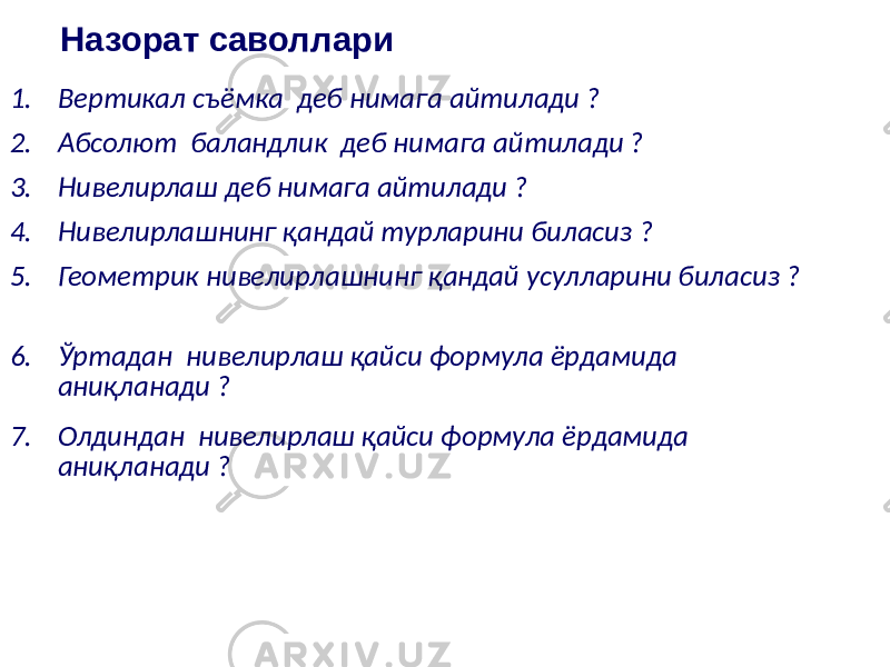 Назорат саволлари 1. Вертикал съёмка деб нимага айтилади ? 2. Абсолют баландлик деб нимага айтилади ? 3. Нивелирлаш деб нимага айтилади ? 4. Нивелирлашнинг қандай турларини биласиз ? 5. Геометрик нивелирлашнинг қандай усулларини биласиз ? 6. Ўртадан нивелирлаш қайси формула ёрдамида аниқланади ? 7. Олдиндан нивелирлаш қайси формула ёрдамида аниқланади ? 