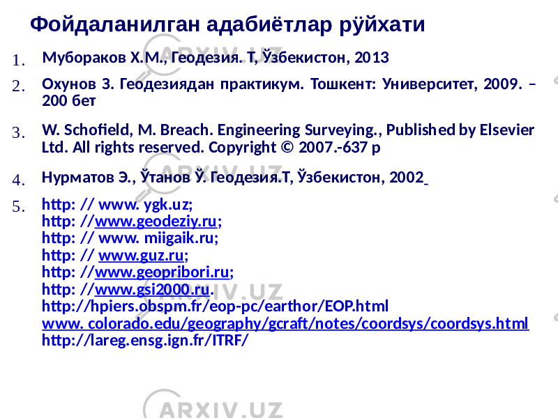 Фойдаланилган адабиётлар рÿйхати 1. Мубораков Х.М., Геодезия. Т, Ўзбекистон, 2013 2. Охунов З. Геодезиядан практикум. Тошкент: Университет, 2009. – 200 бет 3. W. Schofield, M. Breach. Engineering Surveying., Published by Elsevier Ltd. All rights reserved. Copyright © 2007.-637 р 4. Нурматов Э., Ўтанов Ў. Геодезия.Т, Ўзбекистон, 2002 5. http: // www. ygk.uz; http: // www.geodeziy.ru ; http: // www. miigaik.ru; http: // www.guz.ru ; http: // www.geopribori.ru ; http: // www.gsi2000.ru . http://hpiers.obspm.fr/eop-pc/earthor/EOP.html www. colorado.edu/geography/gcraft/notes/coordsys/coordsys.html http://lareg.ensg.ign.fr/ITRF/ 