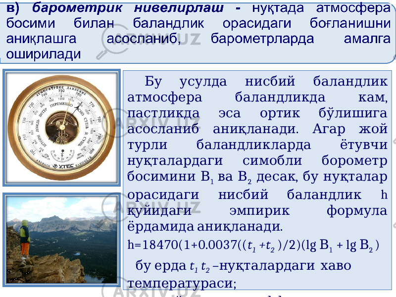  Бу усулда нисбий баландлик , атмосфера баландликда кам пастликда эса ортик бўлишига . асосланиб аниқланади Агар жой турли баландликларда ётувчи нуқталардаги симобли борометр босимини В 1 ва В 2 , десак бу нуқталар h орасидаги нисбий баландлик қуйидаги эмпирик формула . ёрдамида аниқланади h=18470(1+0.0037(( t 1 +t 2 )/2)(lg В 1 + lg В 2 ) бу ерда t 1 t 2 – нуқталардаги хаво ; температураси 18470 – ; ўзгармас коэффициент 0,0037 – температуравий коэффициент . 