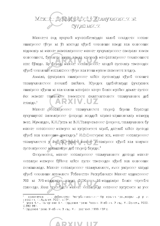 Мехнат низоларининг тааллуклилиги ва судловлиги Мехнатга оид хукукий муносабатлардан келиб чикадиган низоли ишларнинг тўғри ва ўз вактида кўриб чикилиши хамда хал килиниши ходимлар ва мехнат жамоаларининг мехнат хукукларининг самарали химоя килинишига, бузилган хукук хамда конуний манфаатларнинг тикланишига асос бўлади. Бу борада мехнат низоларининг кандай органлар томонидан кўриб чикилиши масаласини тўғри хал этиш мухим ахамиятга эгадир. Аввало, фукаролик ишларининг кайси органларда кўриб чикишга тааллуклилигини аниклаб олайлик. Юридик адабиётларда фукаролик ишларини кўриш ва хал килиш вазифаси конун билан муайян давлат органи ёки жамоат ташкилоти зиммасига юклатилганлиги тааллуклилик деб аталади. 1 Мехнат низоларининг тааллуклигига таъриф бериш борасида хукукшунос олимларнинг фикрида жиддий карама-каршиликлар мавжуд эмас. Жумладан, К.Н.Гусов ва В.Н.Толкунованинг фикрича, тааллуклилик-бу мехнат низосининг мазмуни ва хусусиятига караб, дастлаб кайси органда кўриб хал килиниши демакдир. 2 И.О.Снигирева эса, мехнат низоларининг тааллуклигига у ёки бу турдаги мехнат низоларини кўриб хал килувчи органларининг ваколатлари деб таъриф беради. 3 Фикримизча, мехнат низоларининг тааллуклилиги деганда мехнат низолари мазмуни бўйича кайси орган томонидан кўриб хал килиниши англашилади. Мехнат низоларининг тааллуклилиги, яъни уларнинг каерда кўриб чикилиши лозимлиги Ўзбекистон Республикаси Мехнат кодексининг 269 ва 276-моддалари хамда ФПКнинг 31-моддалари билан тартибга солинади. Якка тартибдаги мехнат низоларида низонинг хусусияти ва уни 1 Шорахметов Ш.Ш. Ызбекистон Республикасининг Фу=аролик процессуал щу=у=и: Дарслик.-Т.: Адолат. 2001. Б.124. 2 Гусов К.Н., Толкунова В.Н. Трудовое право России. Учебник. 2-изд.-М.:Юристь, 2000. С.380-381. 3 Трудовое право. Учебник. 3-изд. М.: Проспект. 1999. 432 с. 