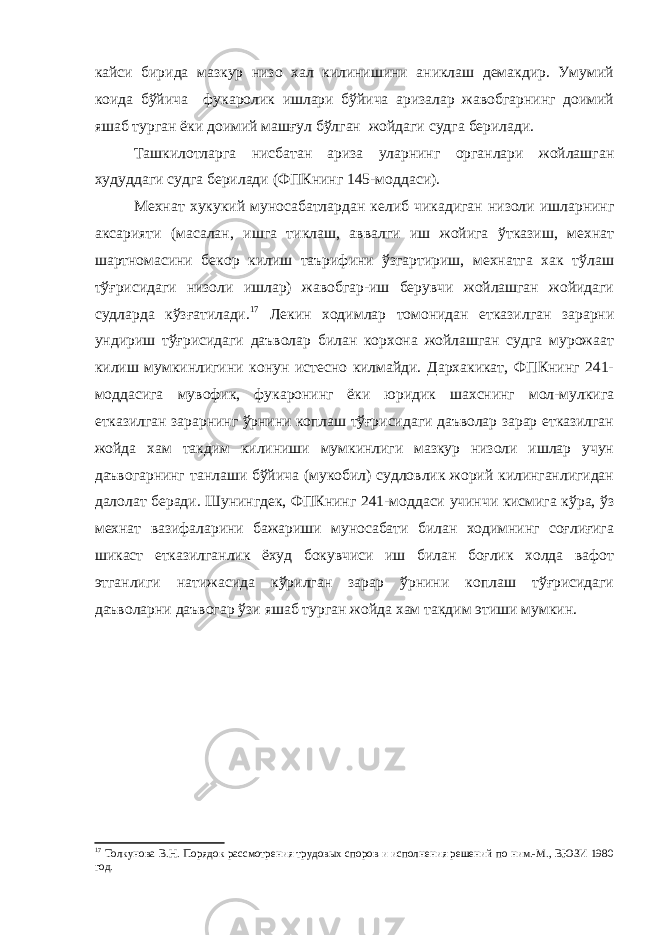 кайси бирида мазкур низо хал килинишини аниклаш демакдир. Умумий коида бўйича фукаролик ишлари бўйича аризалар жавобгарнинг доимий яшаб турган ёки доимий машғул бўлган жойдаги судга берилади. Ташкилотларга нисбатан ариза уларнинг органлари жойлашган худуддаги судга берилади (ФПКнинг 145-моддаси). Мехнат хукукий муносабатлардан келиб чикадиган низоли ишларнинг аксарияти (масалан, ишга тиклаш, аввалги иш жойига ўтказиш, мехнат шартномасини бекор килиш таърифини ўзгартириш, мехнатга хак тўлаш тўғрисидаги низоли ишлар) жавобгар-иш берувчи жойлашган жойидаги судларда кўзғатилади. 17 Лекин ходимлар томонидан етказилган зарарни ундириш тўғрисидаги даъволар билан корхона жойлашган судга мурожаат килиш мумкинлигини конун истесно килмайди. Дархакикат, ФПКнинг 241- моддасига мувофик, фукаронинг ёки юридик шахснинг мол-мулкига етказилган зарарнинг ўрнини коплаш тўғрисидаги даъволар зарар етказилган жойда хам такдим килиниши мумкинлиги мазкур низоли ишлар учун даъвогарнинг танлаши бўйича (мукобил) судловлик жорий килинганлигидан далолат беради. Шунингдек, ФПКнинг 241-моддаси учинчи кисмига кўра, ўз мехнат вазифаларини бажариши муносабати билан ходимнинг соғлиғига шикаст етказилганлик ёхуд бокувчиси иш билан боғлик холда вафот этганлиги натижасида кўрилган зарар ўрнини коплаш тўғрисидаги даъволарни даъвогар ўзи яшаб турган жойда хам такдим этиши мумкин. 17 Толкунова В.Н. Порядок рассмотрения трудовых споров и исполнения решений по ним.-М., ВЮЗИ 1980 год. 