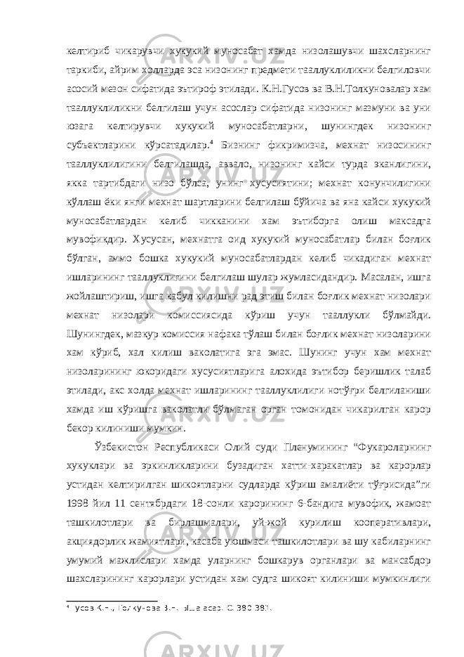 келтириб чикарувчи хукукий муносабат хамда низолашувчи шахсларнинг таркиби, айрим холларда эса низонинг предмети тааллуклиликни белгиловчи асосий мезон сифатида эътироф этилади. К.Н.Гусов ва В.Н.Толкуновалар хам тааллуклиликни белгилаш учун асослар сифатида низонинг мазмуни ва уни юзага келтирувчи хукукий муносабатларни, шунингдек низонинг субъектларини кўрсатадилар. 4 Бизнинг фикримизча, мехнат низосининг тааллуклилигини белгилашда, аввало, низонинг кайси турда эканлигини, якка тартибдаги низо бўлса, унинг хусусиятини; мехнат конунчилигини кўллаш ёки янги мехнат шартларини белгилаш бўйича ва яна кайси хукукий муносабатлардан келиб чикканини хам эътиборга олиш максадга мувофикдир. Хусусан, мехнатга оид хукукий муносабатлар билан боғлик бўлган, аммо бошка хукукий муносабатлардан келиб чикадиган мехнат ишларининг тааллуклигини белгилаш шулар жумласидандир. Масалан, ишга жойлаштириш, ишга кабул килишни рад этиш билан боғлик мехнат низолари мехнат низолари комиссиясида кўриш учун тааллукли бўлмайди. Шунингдек, мазкур комиссия нафака тўлаш билан боғлик мехнат низоларини хам кўриб, хал килиш ваколатига эга эмас. Шунинг учун хам мехнат низоларининг юкоридаги хусусиятларига алохида эътибор беришлик талаб этилади, акс холда мехнат ишларининг тааллуклилиги нотўғри белгиланиши хамда иш кўришга ваколатли бўлмаган орган томонидан чикарилган карор бекор килиниши мумкин. Ўзбекистон Республикаси Олий суди Пленумининг “Фукароларнинг хукуклари ва эркинликларини бузадиган хатти-харакатлар ва карорлар устидан келтирилган шикоятларни судларда кўриш амалиёти тўғрисида”ги 1998 йил 11 сентябрдаги 18-сонли карорининг 6-бандига мувофик, жамоат ташкилотлари ва бирлашмалари, уй-жой курилиш кооперативлари, акциядорлик жамиятлари, касаба уюшмаси ташкилотлари ва шу кабиларнинг умумий мажлислари хамда уларнинг бошкарув органлари ва мансабдор шахсларининг карорлари устидан хам судга шикоят килиниши мумкинлиги 4 Гусов К.Н., Толкунова В.Н. Ыша асар. С. 380-381. 