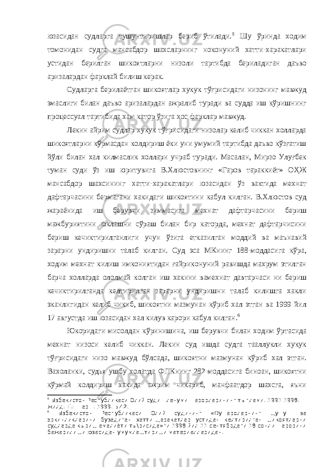 юзасидан судларга тушунтиришлар бериб ўтилади. 5 Шу ўринда ходим томонидан судга мансабдор шахсларнинг ноконуний хатти-харакатлари устидан берилган шикоятларни низоли тартибда бериладиган даъво аризалардан фарклай билиш керак. Судларга берилаётган шикоятлар хукук тўғрисидаги низонинг мавжуд эмаслиги билан даъво аризалардан ажралиб туради ва судда иш кўришнинг процессуал тартибида хам катор ўзига хос фарклар мавжуд. Лекин айрим судлар хукук тўғрисидаги низолар келиб чиккан холларда шикоятларни кўрмасдан колдириш ёки уни умумий тартибда даъво кўзғатиш йўли билан хал килмаслик холлари учраб туради. Масалан, Мирзо Улуғбек туман суди ўз иш юритувига В.Хлюстовнинг «Гаров тараккиёт» ОҲЖ мансабдор шахсининг хатти-харакатлари юзасидан ўз вактида мехнат дафтарчасини бермагани хакидаги шикоятини кабул килган. В.Хлюстов суд жараёнида иш берувчи зиммасига мехнат дафтарчасини бериш мажбуриятини юклашни сўраш билан бир каторда, мехнат дафтарчисини бериш кечиктирилганлиги учун ўзига етказилган моддий ва маънавий зарарни ундиришни талаб килган. Суд эса МКнинг 188-моддасига кўра, ходим мехнат килиш имкониятидан ғайриконуний равишда махрум этилган барча холларда ололмай колган иш хакини вамехнат давтарчаси ни бериш кечиктирилганда келтирилган зарарни ундиришни талаб килишга хакли эканлигидан келиб чикиб, шикоятни мазмунан кўриб хал этган ва 1999 йил 17 августда иш юзасидан хал килув карори кабул килган. 6 Юкоридаги мисолдан кўринишича, иш берувчи билан ходим ўртасида мехнат низоси келиб чиккан. Лекин суд ишда судга тааллукли хукук тўғрисидаги низо мавжуд бўлсада, шикоятни мазмунан кўриб хал этган. Вахоланки, судья ушбу холатда ФПКнинг 282-моддасига биноан, шикоятни кўрмай колдириш хакида ажрим чикариб, манфаатдор шахсга, яъни 5 Ызбекистон Республикаси Олий суди Пленуми =арорларининг тыплами. 1991-1998. II- жилд.-Т.: Шар=. 1999. Б.42. 6 Ызбекистон Республикаси Олий судининг «Фу=ароларнинг щу=у= ва эркинликларини бузадиган хатти-щаракатлар устидан келтирилган шикоятларни судларда кыриш амалиёти ты\рисида»ги 1998 йил 11 сентябрдаги 18-сонли =арорини бажарилиши юзасидан умумлаштириши материалларидан. 