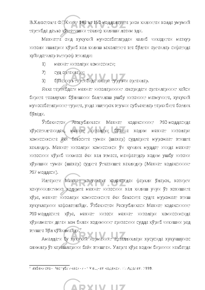 В.Хлюстовга ФПКнинг 149 ва 150-моддаларига риоя килинган холда умумий тартибда даъво кўзғатишни таклиф килиши лозим эди. Мехнатга оид хукукий муносабатлардан келиб чикадиган мазкур низоли ишларни кўриб хал килиш ваколатига эга бўлган органлар сифатида куйидагилар эътироф этилади: 1) мехнат низолари комиссияси; 2) суд органлари; 3) бўйсинув тартибида юкори турувчи органлар. Якка тартибдаги мехнат низоларининг юкоридаги органларнинг кайси бирига тааллукли бўлишини белгилаш ушбу низонинг мазмунига, хукукий муносабатларнинг турига, унда иштирок этувчи субъектлар таркибига боғлик бўлади. Ўзбекистон Республикаси Мехнат кодексининг 260-моддасида кўрсатилганидек, мехнат низолари бўйича ходим мехнат низолари комиссиясига ёки бевосита туман (шахар) судларига мурожаат этишга хаклидир. Мехнат низолари комиссияси ўн кунлик муддат ичида мехнат низосини кўриб чикмаса ёки хал этмаса, манфаатдор ходим ушбу низони кўришни туман (шахар) судига ўтказишга хаклидир (Мехнат кодексининг 267-моддаси). Илгариги Мехнат конунлари кодексидан фаркли ўларок, хозирги конунчилигимиз ходимга мехнат низосини хал килиш учун ўз хохишига кўра, мехнат низолари комиссиясига ёки бевосита судга мурожаат этиш хукукларини кафолатлайди. Ўзбекистон Республикаси Мехнат кодексининг 269-моддасига кўра, мехнат низоси мехнат низолари комиссиясида кўрилмаган деган важ билан ходимнинг аризасини судда кўриб чикишни рад этишга йўл кўйилмайди. 7 Амалдаги бу хукукий норманинг афзалликлари хусусида хукукшунос олимлар ўз карашларини баён этишган. Уларга кўра ходим биринчи навбатда 7 Ызбекистон Республикасининг Мещнат кодекси.-Т.: Адолат. 1998. 