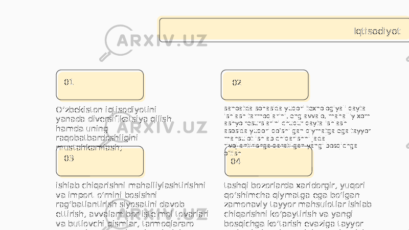 Iqtisodiyot O‘zbekiston iqtisodiyotini yanada diversifikatsiya qilish hamda uning raqobatbardoshligini mustahkamlash;  0301 04 ishlab chiqarishni mahalliylashtirishni va import o‘rnini bosishni rag‘batlantirish siyosatini davob ettirish, avvalam bor iste&#39;mol tovarlari va butlovchi qismlar, tarmoqlararo sanoat kooperatsiya aloqalarini kengaytirish; tashqi bozorlarda xaridorgir, yuqori qo‘shimcha qiymatga ega bo‘lgan zamonaviy tayyor mahsulotlar ishlab chiqarishni ko‘paytirish va yangi bosqichga ko‘tarish evaziga tayyor mahsulotlar eksportini yuqori o‘sish sur&#39;atlariga erishish; 02 sanoatda sohasida yuqori texnologiyali qayta ishlash tarmoqlarini, eng avvalo, mahalliy xom ashyo resurslarini chuqur qayta ishlash asosida yuqori qo‘shilgan qiymatga ega tayyor mahsulot ishlab chiqarishni jadal rivojlantirishga qaratilgan yangi bosqichga o‘tish 