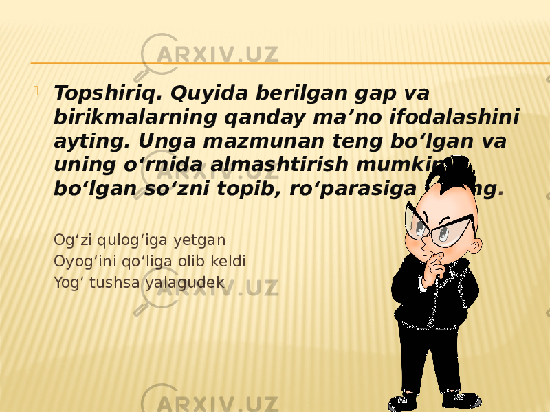  Topshiriq. Quyida berilgan gap va birikmalarning qanday ma’no ifodalashini ayting. Unga mazmunan teng bo‘lgan va uning o‘rnida almashtirish mumkin bo‘lgan so‘zni topib, ro‘parasiga yozing . Og‘zi qulog‘iga yetgan Oyog‘ini qo‘liga olib keldi Yog‘ tushsa yalagudek 