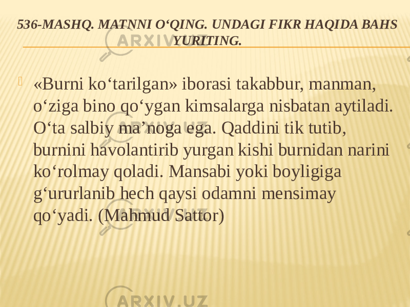 536-MASHQ. MATNNI O‘QING. UNDAGI FIKR HAQIDA BAHS YURITING.  «Burni ko‘tarilgan» iborasi takabbur, manman, o‘ziga bino qo‘ygan kimsalarga nisbatan aytiladi. O‘ta salbiy ma’noga ega. Qaddini tik tutib, burnini havolantirib yurgan kishi burnidan narini ko‘rolmay qoladi. Mansabi yoki boyligiga g‘ururlanib hech qaysi odamni mensimay qo‘yadi. (Mahmud Sattor) 