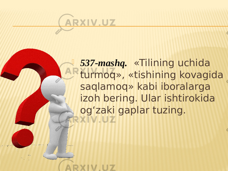  537-mashq. «Tilining uchida turmoq», «tishining kovagida saqlamoq» kabi iboralarga izoh bering. Ular ishtirokida og‘zaki gaplar tuzing. 