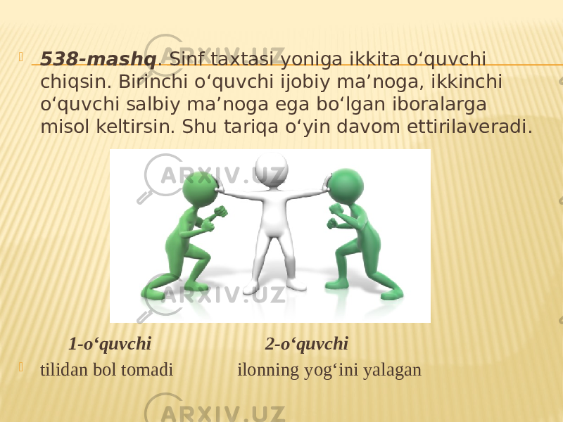  538-mashq . Sinf taxtasi yoniga ikkita o‘quvchi chiqsin. Birinchi o‘quvchi ijobiy ma’noga, ikkinchi o‘quvchi salbiy ma’noga ega bo‘lgan iboralarga misol keltirsin. Shu tariqa o‘yin davom ettirilaveradi. 1-o‘quvchi 2-o‘quvchi  tilidan bol tomadi ilonning yog‘ini yalagan 