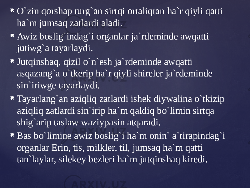  O`zin qorshap turg`an sirtqi ortaliqtan ha`r qiyli qatti ha`m jumsaq zatlardi aladi.  Awiz boslig`indag`i organlar ja`rdeminde awqatti jutiwg`a tayarlaydi.  Jutqinshaq, qizil o`n`esh ja`rdeminde awqatti asqazang`a o`tkerip ha`r qiyli shireler ja`rdeminde sin`iriwge tayarlaydi.  Tayarlang`an aziqliq zatlardi ishek diywalina o`tkizip aziqliq zatlardi sin`irip ha`m qaldiq bo`limin sirtqa shig`arip taslaw waziypasin atqaradi.  Bas bo`limine awiz boslig`i ha`m onin` a`tirapindag`i organlar Erin, tis, milkler, til, jumsaq ha`m qatti tan`laylar, silekey bezleri ha`m jutqinshaq kiredi. 