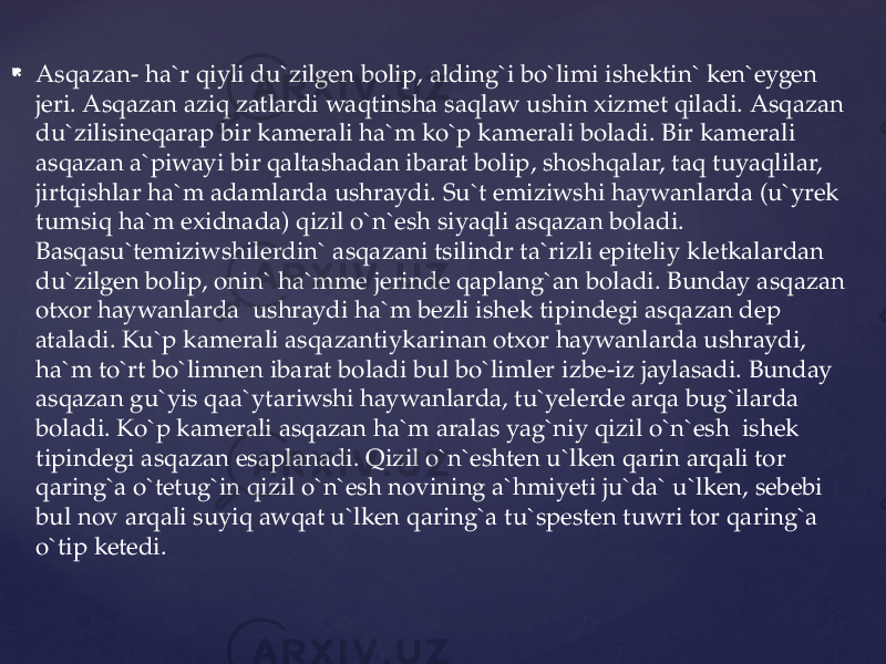  Asqazan- ha`r qiyli du`zilgen bolip, alding`i bo`limi ishektin` ken`eygen jeri. Asqazan aziq zatlardi waqtinsha saqlaw ushin xizmet qiladi. Asqazan du`zilisineqarap bir kamerali ha`m ko`p kamerali boladi. Bir kamerali asqazan a`piwayi bir qaltashadan ibarat bolip, shoshqalar, taq tuyaqlilar, jirtqishlar ha`m adamlarda ushraydi. Su`t emiziwshi haywanlarda (u`yrek tumsiq ha`m exidnada) qizil o`n`esh siyaqli asqazan boladi. Basqasu`temiziwshilerdin` asqazani tsilindr ta`rizli epiteliy kletkalardan du`zilgen bolip, onin` ha`mme jerinde qaplang`an boladi. Bunday asqazan otxor haywanlarda ushraydi ha`m bezli ishek tipindegi asqazan dep ataladi. Ku`p kamerali asqazantiykarinan otxor haywanlarda ushraydi, ha`m to`rt bo`limnen ibarat boladi bul bo`limler izbe-iz jaylasadi. Bunday asqazan gu`yis qaa`ytariwshi haywanlarda, tu`yelerde arqa bug`ilarda boladi. Ko`p kamerali asqazan ha`m aralas yag`niy qizil o`n`esh ishek tipindegi asqazan esaplanadi. Qizil o`n`eshten u`lken qarin arqali tor qaring`a o`tetug`in qizil o`n`esh novining a`hmiyeti ju`da` u`lken, sebebi bul nov arqali suyiq awqat u`lken qaring`a tu`spesten tuwri tor qaring`a o`tip ketedi. 