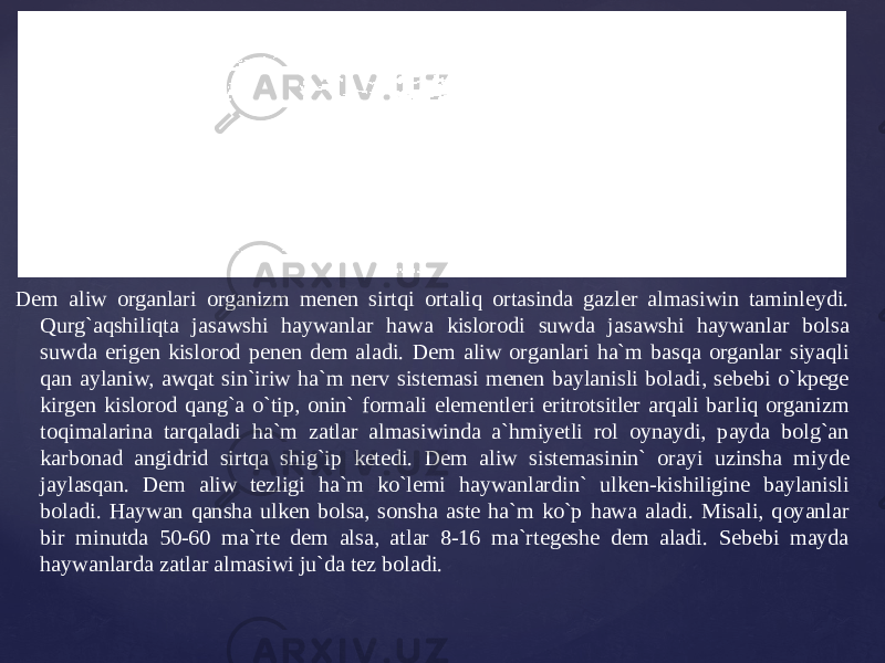 Dem aliw organlari organizm menen sirtqi ortaliq ortasinda gazler almasiwin taminleydi. Qurg`aqshiliqta jasawshi haywanlar hawa kislorodi suwda jasawshi haywanlar bolsa suwda erigen kislorod penen dem aladi. Dem aliw organlari ha`m basqa organlar siyaqli qan aylaniw, awqat sin`iriw ha`m nerv sistemasi menen baylanisli boladi, sebebi o`kpege kirgen kislorod qang`a o`tip, onin` formali elementleri eritrotsitler arqali barliq organizm toqimalarina tarqaladi ha`m zatlar almasiwinda a`hmiyetli rol oynaydi, payda bolg`an karbonad angidrid sirtqa shig`ip ketedi. Dem aliw sistemasinin` orayi uzinsha miyde jaylasqan. Dem aliw tezligi ha`m ko`lemi haywanlardin` ulken-kishiligine baylanisli boladi. Haywan qansha ulken bolsa, sonsha aste ha`m ko`p hawa aladi. Misali, qoyanlar bir minutda 50-60 ma`rte dem alsa, atlar 8-16 ma`rtegeshe dem aladi. Sebebi mayda haywanlarda zatlar almasiwi ju`da tez boladi. 