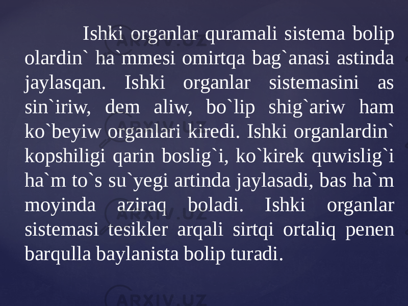  Ishki organlar quramali sistema bolip olardin` ha`mmesi omirtqa bag`anasi astinda jaylasqan. Ishki organlar sistemasini as sin`iriw, dem aliw, bo`lip shig`ariw ham ko`beyiw organlari kiredi. Ishki organlardin` kopshiligi qarin boslig`i, ko`kirek quwislig`i ha`m to`s su`yegi artinda jaylasadi, bas ha`m moyinda aziraq boladi. Ishki organlar sistemasi tesikler arqali sirtqi ortaliq penen barqulla baylanista bolip turadi. 