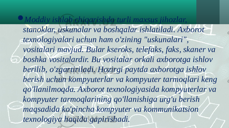  Moddiy ishlab chiqarishda turli maxsus jihozlar, stanoklar, uskunalar va boshqalar ishlatiladi. Axborot texnologiyalari uchun ham o&#39;zining &#34;uskunalari&#34;, vositalari mavjud. Bular kseroks, telefaks, faks, skaner va boshka vositalardir. Bu vositalar orkali axborotga ishlov berilib, o&#39;zgartiriladi. Hozirgi paytda axborotga ishlov berish uchun kompyuterlar va kompyuter tarmoqlari keng qo&#39;llanilmoqda. Axborot texnologiyasida kompyuterlar va kompyuter tarmoqlarining qo&#39;llanishiga urg&#39;u berish maqsadida ko&#39;pincha kompyuter va kommunikatsion texnologiya haqida gapirishadi. 