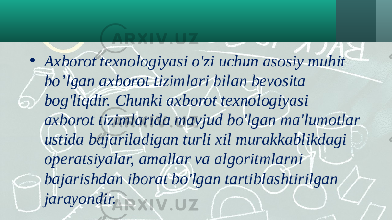 • Axborot texnologiyasi o&#39;zi uchun asosiy muhit bo’lgan axborot tizimlari bilan bevosita bog&#39;liqdir. Chunki axborot texnologiyasi axborot tizimlarida mavjud bo&#39;lgan ma&#39;lumotlar ustida bajariladigan turli xil murakkablikdagi operatsiyalar, amallar va algoritmlarni bajarishdan iborat bo&#39;lgan tartiblashtirilgan jarayondir. 