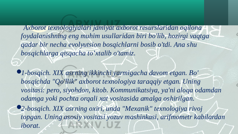  Axborot texnologiyalari jamiyat axborot resurslaridan oqilona foydalanishning eng muhim usullaridan biri bo&#39;lib, hozirgi vaqtga qadar bir necha evolyutsion bosqichlarni bosib o&#39;tdi. Ana shu bosqichlarga qisqacha to’xtalib o&#39;tamiz.  1-bosqich. XIX asrning ikkinchi yarmigacha davom etgan. Bo&#39; bosqichda &#34;Qo&#39;llik&#34; axborot texnologiya taraqqiy etgan. Uning vositasi: pero, siyohdon, kitob. Kommunikatsiya, ya&#39;ni aloqa odamdan odamga yoki pochta orqali xat vositasida amalga oshirilgan.  2-bosqich. XIX asrning oxiri, unda &#34;Mexanik&#34; texnologiya rivoj topgan. Uning asosiy vositasi yozuv mashinkasi, arifmometr kabilardan iborat. 