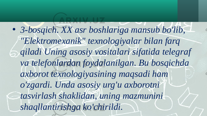 • 3-bosqich. XX asr boshlariga mansub bo&#39;lib, &#34;Elektromexanik&#34; texnologiyalar bilan farq qiladi Uning asosiy vositalari sifatida telegraf va telefonlardan foydalanilgan. Bu bosqichda axborot texnologiyasining maqsadi ham o&#39;zgardi. Unda asosiy urg&#39;u axborotni tasvirlash shaklidan, uning mazmunini shaqllantirishga ko&#39;chirildi. 