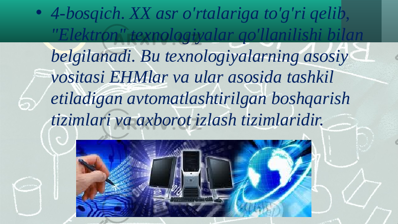 • 4-bosqich. XX asr o&#39;rtalariga to&#39;g&#39;ri qelib, &#34;Elektron&#34; texnologiyalar qo&#39;llanilishi bilan belgilanadi. Bu texnologiyalarning asosiy vositasi EHMlar va ular asosida tashkil etiladigan avtomatlashtirilgan boshqarish tizimlari va axborot izlash tizimlaridir. 