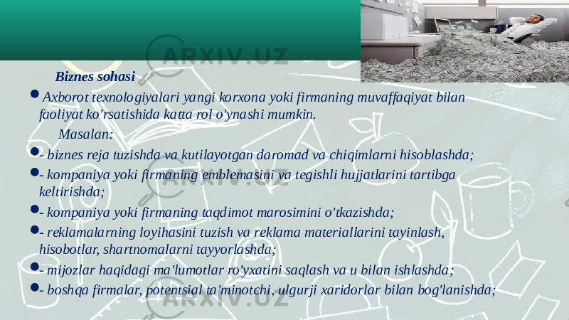    Biznes sohasi    Axborot texnologiyalari yangi korxona yoki firmaning muvaffaqiyat bilan faoliyat ko&#39;rsatishida katta rol o&#39;ynashi mumkin.   Masalan:  - biznes reja tuzishda va kutilayotgan daromad va chiqimlarni hisoblashda;   - kompaniya yoki firmaning emblemasini va tegishli hujjatlarini tartibga keltirishda;  - kompaniya yoki firmaning taqdimot marosimini o&#39;tkazishda;  - reklamalarning loyihasini tuzish va reklama materiallarini tayinlash, hisobotlar, shartnomalarni tayyorlashda;  - mijozlar haqidagi ma&#39;lumotlar ro&#39;yxatini saqlash va u bilan ishlashda;  - boshqa firmalar, potentsial ta&#39;minotchi, ulgurji xaridorlar bilan bog&#39;lanishda; 