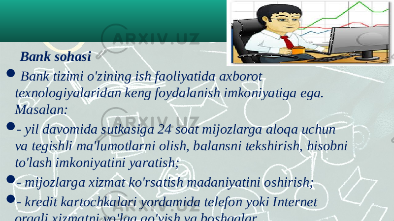  Bank sohasi    Bank tizimi o&#39;zining ish faoliyatida axborot texnologiyalaridan keng foydalanish imkoniyatiga ega. Masalan:  - yil davomida sutkasiga 24 soat mijozlarga aloqa uchun va tegishli ma&#39;lumotlarni olish, balansni tekshirish, hisobni to&#39;lash imkoniyatini yaratish;  - mijozlarga xizmat ko&#39;rsatish madaniyatini oshirish;  - kredit kartochkalari yordamida telefon yoki Internet orqali xizmatni yo&#39;lga qo&#39;yish va boshqalar. 