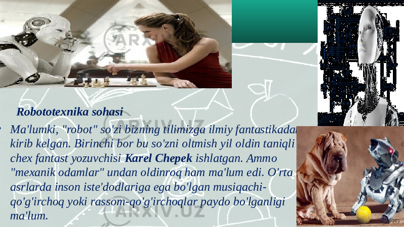  Robototexnika sohasi • Ma&#39;lumki, &#34;robot&#34; so&#39;zi bizning tilimizga ilmiy fantastikadan kirib kelgan. Birinchi bor bu so&#39;zni oltmish yil oldin taniqli chex fantast yozuvchisi Karel Chepek ishlatgan. Ammo &#34;mexanik odamlar&#34; undan oldinroq ham ma&#39;lum edi. O&#39;rta asrlarda inson iste&#39;dodlariga ega bo&#39;lgan musiqachi- qo&#39;g&#39;irchoq yoki rassom-qo&#39;g&#39;irchoqlar paydo bo&#39;lganligi ma&#39;lum. 