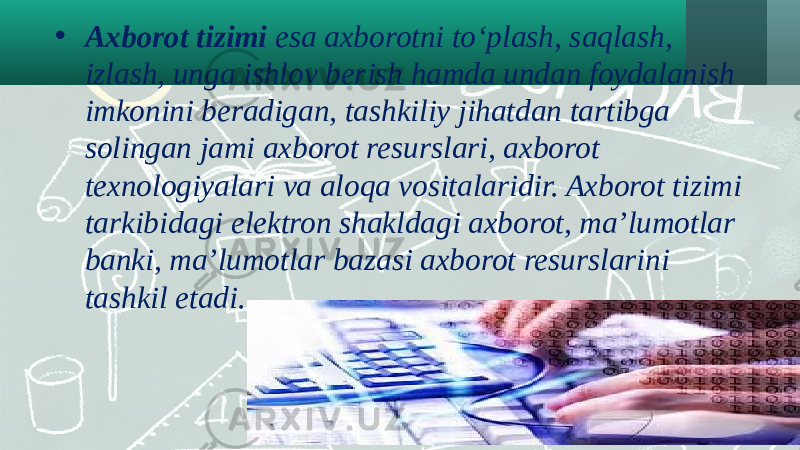 • Axborot tizimi esa axborotni to‘plash, saqlash, izlash, unga ishlov berish hamda undan foydalanish imkonini beradigan, tashkiliy jihatdan tartibga solingan jami axborot resurslari, axborot texnologiyalari va aloqa vositalaridir. Axborot tizimi tarkibidagi elektron shakldagi axborot, ma’lumotlar banki, ma’lumotlar bazasi axborot resurslarini tashkil etadi. 