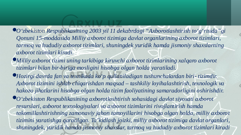  O‘zbekiston Respublikasining 2003 yil 11 dekabrdagi “Axborotlashtirish to‘g‘risida”gi Qonuni 15-moddasida Milliy axborot tizimiga davlat organlarining axborot tizimlari, tarmoq va hududiy axborot tizimlari, shuningdek yuridik hamda jismoniy shaxslarning axborot tizimlari kiradi.  Milliy axborot tizimi uning tarkibiga kiruvchi axborot tizimlarining xalqaro axborot tizimlari bilan bir-biriga mosligini hisobga olgan holda yaratiladi.  Hozirgi davrda fan va texnikada ko‘p qullaniladigan tushunchalardan biri- tizimdir. Axborot tizimini ishlab chiqarishdan maqsad – tashkiliy loyihalashtirish, texnologik va hakozo jihatlarini hisobga olgan holda tizim faoliyatining samaradorligini oshirishdir.  O‘zbekiston Respublikasining axborotlashtirish sohasidagi davlat siyosati axborot resurslari, axborot texnologiyalari va axborot tizimlarini rivojlantirish hamda takomillashtirishning zamonaviy jahon tamoyillarini hisobga olgan holda, milliy axborot tizimini yaratishga qaratilgan. Ta’kidlash joizki, milliy axborot tizimiga davlat organlari, shuningdek, yuridik hamda jismoniy shaxslar, tarmoq va hududiy axborot tizimlari kiradi 