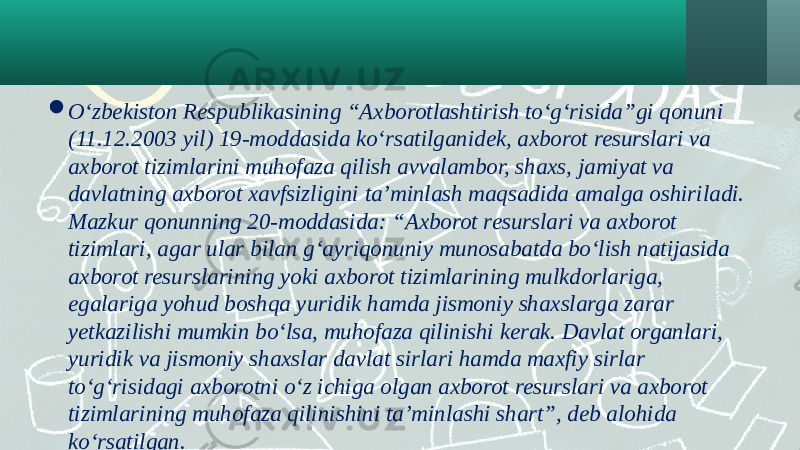  O‘zbekiston Respublikasining “Axborotlashtirish to‘g‘risida”gi qonuni (11.12.2003 yil) 19-moddasida ko‘rsatilganidek, axborot resurslari va axborot tizimlarini muhofaza qilish avvalambor, shaxs, jamiyat va davlatning axborot xavfsizligini ta’minlash maqsadida amalga oshiriladi. Mazkur qonunning 20-moddasida: “Axborot resurslari va axborot tizimlari, agar ular bilan g‘ayriqonuniy munosabatda bo‘lish natijasida axborot resurslarining yoki axborot tizimlarining mulkdorlariga, egalariga yohud boshqa yuridik hamda jismoniy shaxslarga zarar yetkazilishi mumkin bo‘lsa, muhofaza qilinishi kerak. Davlat organlari, yuridik va jismoniy shaxslar davlat sirlari hamda maxfiy sirlar to‘g‘risidagi axborotni o‘z ichiga olgan axborot resurslari va axborot tizimlarining muhofaza qilinishini ta’minlashi shart”, deb alohida ko‘rsatilgan. 