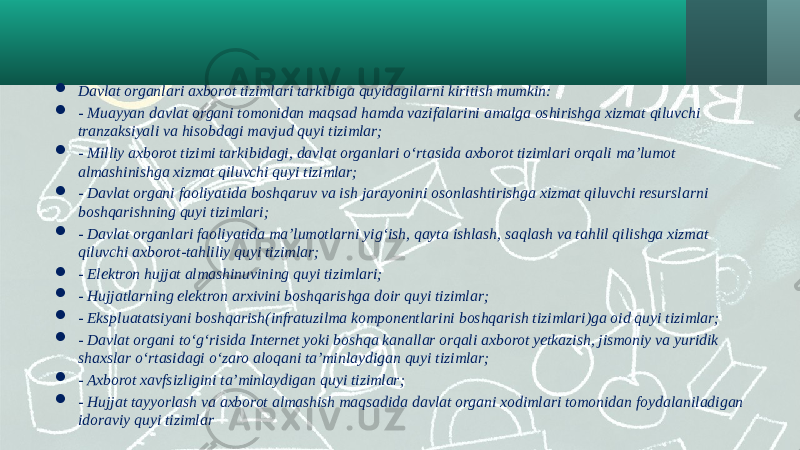  Davlat organlari axborot tizimlari tarkibiga quyidagilarni kiritish mumkin:  - Muayyan davlat organi tomonidan maqsad hamda vazifalarini amalga oshirishga xizmat qiluvchi tranzaksiyali va hisobdagi mavjud quyi tizimlar;  - Milliy axborot tizimi tarkibidagi, davlat organlari o‘rtasida axborot tizimlari orqali ma’lumot almashinishga xizmat qiluvchi quyi tizimlar;  - Davlat organi faoliyatida boshqaruv va ish jarayonini osonlashtirishga xizmat qiluvchi resurslarni boshqarishning quyi tizimlari;  - Davlat organlari faoliyatida ma’lumotlarni yig‘ish, qayta ishlash, saqlash va tahlil qilishga xizmat qiluvchi axborot-tahliliy quyi tizimlar;  - Elektron hujjat almashinuvining quyi tizimlari;  - Hujjatlarning elektron arxivini boshqarishga doir quyi tizimlar;  - Ekspluatatsiyani boshqarish(infratuzilma komponentlarini boshqarish tizimlari)ga oid quyi tizimlar;  - Davlat organi to‘g‘risida Internet yoki boshqa kanallar orqali axborot yetkazish, jismoniy va yuridik shaxslar o‘rtasidagi o‘zaro aloqani ta’minlaydigan quyi tizimlar;  - Axborot xavfsizligini ta’minlaydigan quyi tizimlar;  - Hujjat tayyorlash va axborot almashish maqsadida davlat organi xodimlari tomonidan foydalaniladigan idoraviy quyi tizimlar 