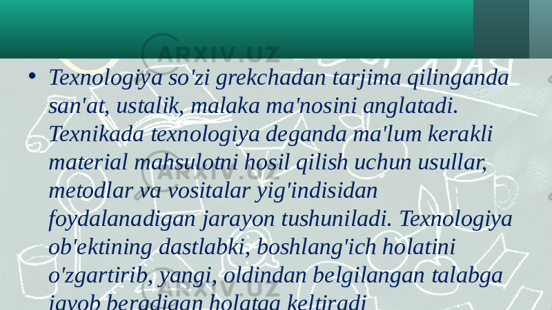 • Texnologiya so&#39;zi grekchadan tarjima qilinganda san&#39;at, ustalik, malaka ma&#39;nosini anglatadi. Texnikada texnologiya deganda ma&#39;lum kerakli material mahsulotni hosil qilish uchun usullar, metodlar va vositalar yig&#39;indisidan foydalanadigan jarayon tushuniladi. Texnologiya ob&#39;ektining dastlabki, boshlang&#39;ich holatini o&#39;zgartirib, yangi, oldindan belgilangan talabga javob beradigan holatga keltiradi 