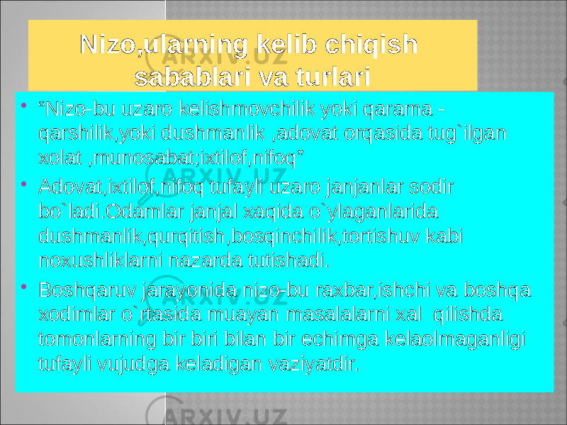 Nizo,ularning kelib chiqish sabablari va turlari  “ Nizo-bu uzaro kelishmovchilik yoki qarama - qarshilik,yoki dushmanlik ,adovat orqasida tug`ilgan xolat ,munosabat;ixtilof,nifoq”  Adovat,ixtilof,nifoq tufayli uzaro janjanlar sodir bo`ladi.Odamlar janjal xaqida o`ylaganlarida dushmanlik,qurqitish,bosqinchilik,tortishuv kabi noxushliklarni nazarda tutishadi.  Boshqaruv jarayonida nizo-bu raxbar,ishchi va boshqa xodimlar o`rtasida muayan masalalarni xal qilishda tomonlarning bir biri bilan bir echimga kelaolmaganligi tufayli vujudga keladigan vaziyatdir. 