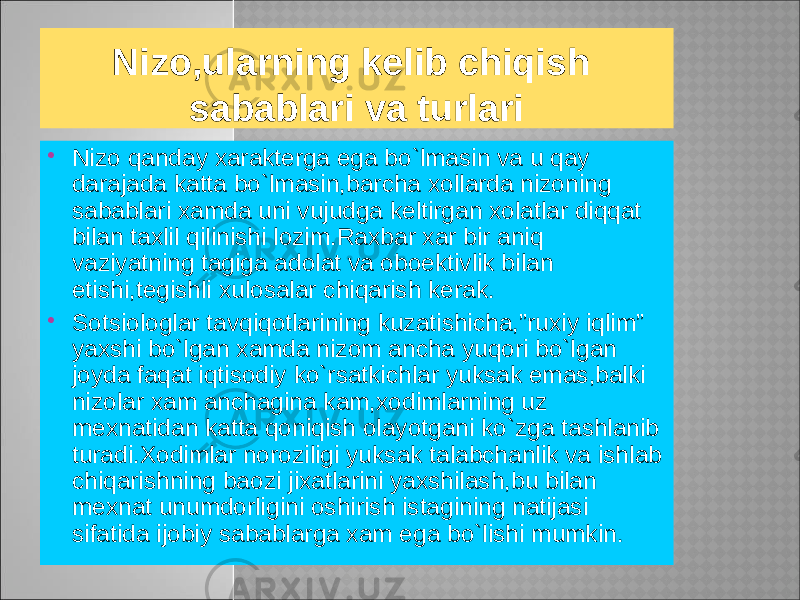  Nizo qanday xarakterga ega bo`lmasin va u qay darajada katta bo`lmasin,barcha xollarda nizoning sabablari xamda uni vujudga keltirgan xolatlar diqqat bilan taxlil qilinishi lozim.Raxbar xar bir aniq vaziyatning tagiga adolat va oboektivlik bilan etishi,tegishli xulosalar chiqarish kerak.  Sotsiologlar tavqiqotlarining kuzatishicha,”ruxiy iqlim” yaxshi bo`lgan xamda nizom ancha yuqori bo`lgan joyda faqat iqtisodiy ko`rsatkichlar yuksak emas,balki nizolar xam anchagina kam,xodimlarning uz mexnatidan katta qoniqish olayotgani ko`zga tashlanib turadi.Xodimlar noroziligi yuksak talabchanlik va ishlab chiqarishning baozi jixatlarini yaxshilash,bu bilan mexnat unumdorligini oshirish istagining natijasi sifatida ijobiy sabablarga xam ega bo`lishi mumkin. Nizo,ularning kelib chiqish sabablari va turlari 