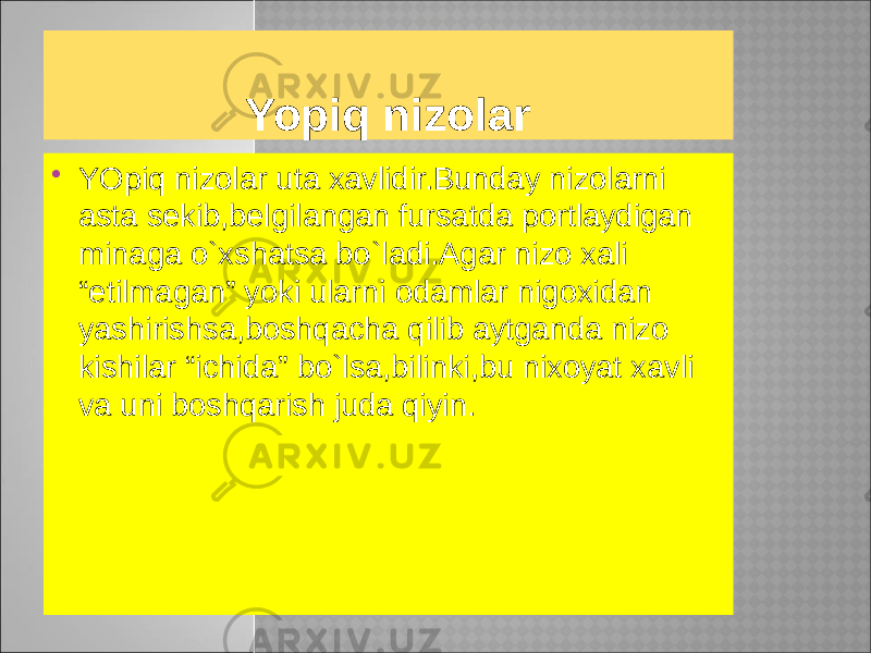 Yopiq nizolar  YOpiq nizolar uta xavlidir.Bunday nizolarni asta sekib,belgilangan fursatda portlaydigan minaga o`xshatsa bo`ladi.Agar nizo xali “etilmagan” yoki ularni odamlar nigoxidan yashirishsa,boshqacha qilib aytganda nizo kishilar “ichida” bo`lsa,bilinki,bu nixoyat xavli va uni boshqarish juda qiyin. 