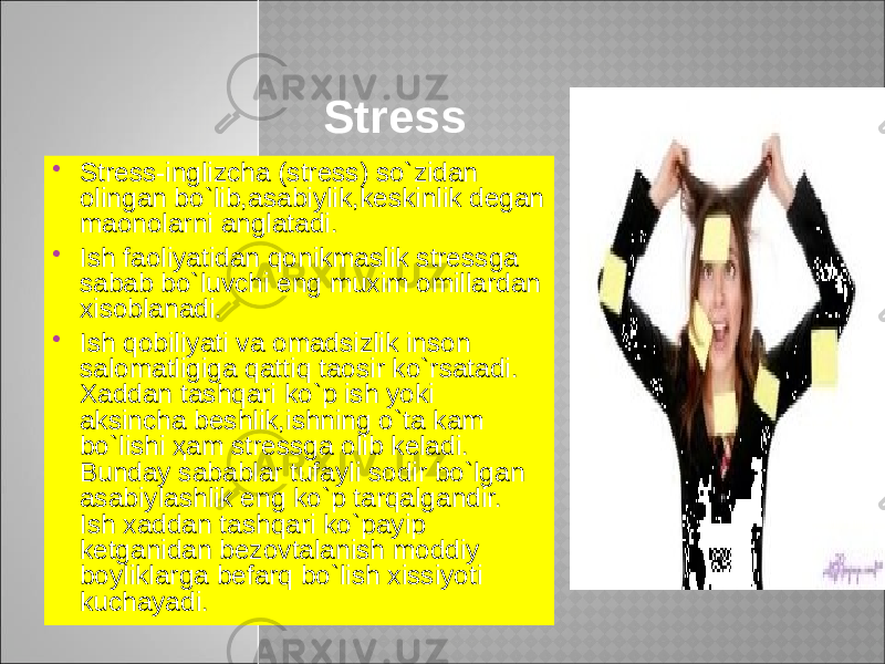 Stress  Stress-inglizcha (stress) so`zidan olingan bo`lib,asabiylik,keskinlik degan maonolarni anglatadi.  Ish faoliyatidan qonikmaslik stressga sabab bo`luvchi eng muxim omillardan xisoblanadi.  Ish qobiliyati va omadsizlik inson salomatligiga qattiq taosir ko`rsatadi. Xaddan tashqari ko`p ish yoki aksincha beshlik,ishning o`ta kam bo`lishi ҳam stressga olib keladi. Bunday sabablar tufayli sodir bo`lgan asabiylashlik eng ko`p tarqalgandir. Ish xaddan tashqari ko`payip ketganidan bezovtalanish moddiy boyliklarga befarq bo`lish xissiyoti kuchayadi. 