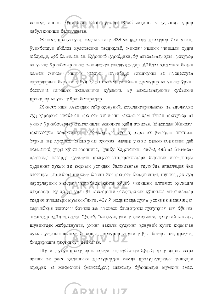 жиноят ишини кўпи билан беш суткада кўриб чиқиши ва тегишли қарор қабул қили ши белгиланган. Жиноят-процессуал кодексининг 388-моддасида прокурор ёки унинг ўринбосари айблов хулосасини тасдиқлаб, жиноят ишини тегишли судга юборади , деб белгиланган. Кўриниб туриб дики, бу ваколатлар ҳам прокурор ва унинг ўринбосарининг ва колатига тааллуқлидир. Айблов ҳулосаси билан келган жиноят ишини назорат тартибида текшириш ва процессуал қарорлардан бирини қабул қилиш ваколати айнан прокурор ва унинг ўрин - босарига тегишли эканлигини кўрамиз. Бу ваколатларнинг субъ екти прокурор ва унинг ўринбосаридир. Жиноят иши юзасидан ғайриқонуний, асослантирилмаган ва адолатсиз суд қарорига нисбатан протест киритиш ваколати ҳам айнан прокурор ва унинг ўринбосарларига тегишли эканлиги қайд этилган. Масалан Жиноят- процессуал кодексининг 479-моддаси суд қарорлари устидан шикоят бериш ва протест билдириш ҳуқуқи ҳамда унинг таъминланиши деб номланиб, унда кўрсатилишича, “ушбу Кодекснинг 497-2, 498 ва 516-мод - даларида назарда тутилган процесс иштирокчилари биринчи ин с - танция судининг ҳукми ва ажрими устидан белгиланган тартиб да апелляция ёки кассация тартибида шикоят бериш ёки протест билдиришга, шунингдек суд қарорларини назорат тартибида қай та кўриб чиқишни илтимос қилишга ҳақлидир. Бу ҳолда улар ўз важларини тасдиқловчи қўшимча материаллар тақдим этишлари мумкин”лиги, 497-2-моддасида ҳукм устидан апелляция тар тибида шикоят бериш ва протест билдириш ҳуқуқига эга бўлган шахслар қайд этилган бўлиб, “маҳкум, унинг ҳимоячи си, қонуний вакили, шунингдек жабрланувчи, унинг вакили суд нинг қонуний кучга кирмаган ҳукми устидан шикоят беришга, прокурор ва унинг ўринбосари эса, протест билдиришга ҳақли дир” , дейилган. Шунинг учун прокурор назоратининг субъекти бўлиб, қо нунларни ижро этиши ва риоя қилишини прокурордан ҳамда прокуратурадан ташқари юридик ва жисмоний (мансабдор) шахс лар бўлишлари мумкин эмас. 