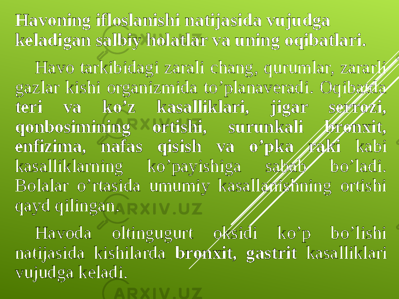 Havoning ifloslanishi natijasida vujudga keladigan salbiy holatlar va uning oqibatlari. Havo tarkibidagi zarali chang, qurumlar, zararli gazlar kishi organizmida to’planaveradi. Oqibatda teri va ko’z kasalliklari, jigar serrozi, qonbosimining ortishi, surunkali bronxit, enfizima, nafas qisish va o’pka raki kabi kasalliklarning ko’payishiga sabab bo’ladi. Bolalar o’rtasida umumiy kasallanishning ortishi qayd qilingan. Havoda oltingugurt oksidi ko’p bo’lishi natijasida kishilarda bronxit, gastrit kasalliklari vujudga keladi. 