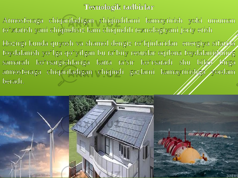 Texnologik tadbirlar Atmosferaga chiqariladigan chiqindilarni kamaytirish yoki umuman to’xtatish yani chiqindisiz kam chiqindili texnologiyani joriy etish Hozirgi kunda quyosh va shamol dengiz to’lqinlaridan energiya sifatida foydalanish yo’lga qo’yilgan bu ta’biiy resuslar oqilona foydalanishning samarali ko’rsatgichlariga katta ta’sir ko’rsatadi shu bilan birga atmosferaga chiqariladigan chiqindi gazlarni kamaytirishga yordam beradi. 