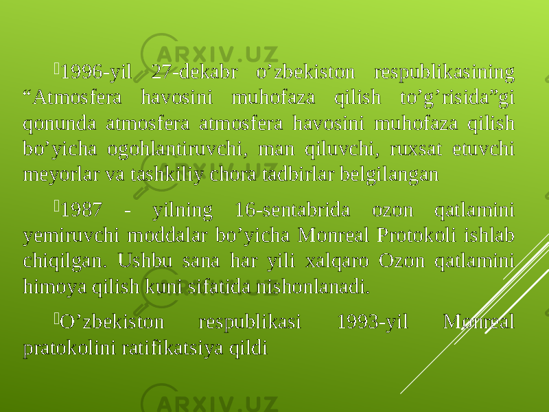  1996-yil 27-dekabr o’zbekiston respublikasining “Atmosfera havosini muhofaza qilish to’g’risida”gi qonunda atmosfera atmosfera havosini muhofaza qilish bo’yicha ogohlantiruvchi, man qiluvchi, ruxsat etuvchi meyorlar va tashkiliy chora tadbirlar belgilangan  1987 - yilning 16-sentabrida ozon qatlamini yemiruvchi moddalar b о ’yicha Monreal Protokoli ishlab chiqilgan. Ushbu sana har yili xalqaro Ozon qatlamini himoya qilish kuni sifatida nishonlanadi.  O’zbekiston respublikasi 1993-yil Monreal pratokolini ratifikatsiya qildi 