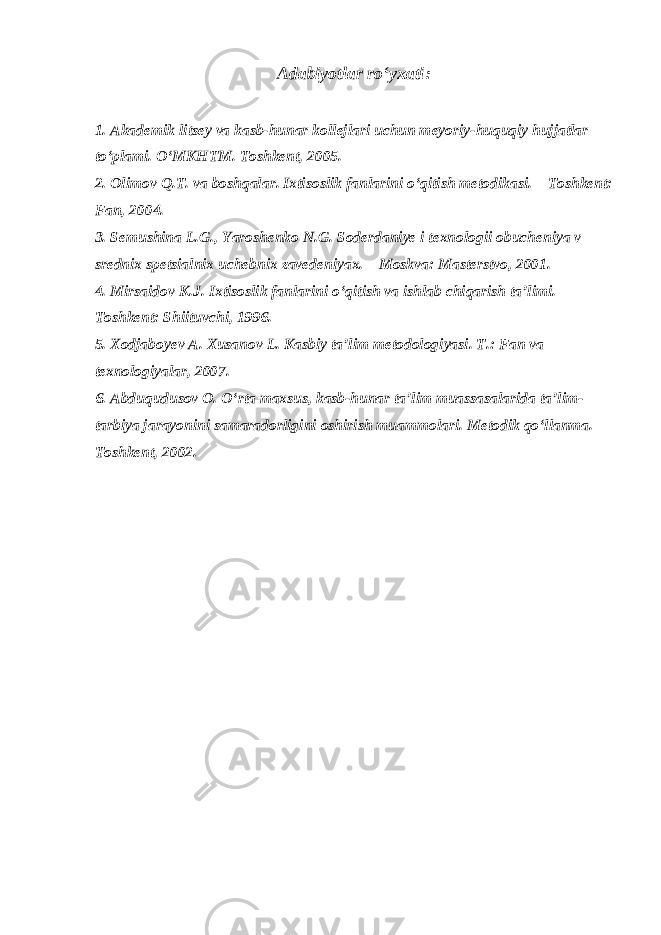 Adabiyotlar ro‘yxati : 1. Akademik litsey va kasb-hunar kollejlari uchun meyoriy-huquqiy hujjatlar to‘plami. O‘MKHTM. Toshkent, 2005. 2. Olimov Q.T. va boshqalar. Ixtisoslik fanlarini o‘qitish metodikasi. – Toshkent: Fan, 2004. 3. Semushina L.G., Yaroshenko N.G. Soderdaniye i texnologii obucheniya v srednix spetsialnix uchebnix zavedeniyax. – Moskva: Masterstvo, 2001. 4. Mirsaidov K.J. Ixtisoslik fanlarini o‘qitish va ishlab chiqarish ta’limi. – Toshkent: Shiituvchi, 1996. 5. Xodjaboyev A. Xusanov L. Kasbiy ta’lim metodologiyasi. T.: Fan va texnologiyalar, 2007. 6. Abduqudusov O. O‘rta maxsus, kasb-hunar ta’lim muassasalarida ta’lim- tarbiya jarayonini samaradorligini oshirish muammolari. Metodik qo‘llanma. – Toshkent, 2002. 