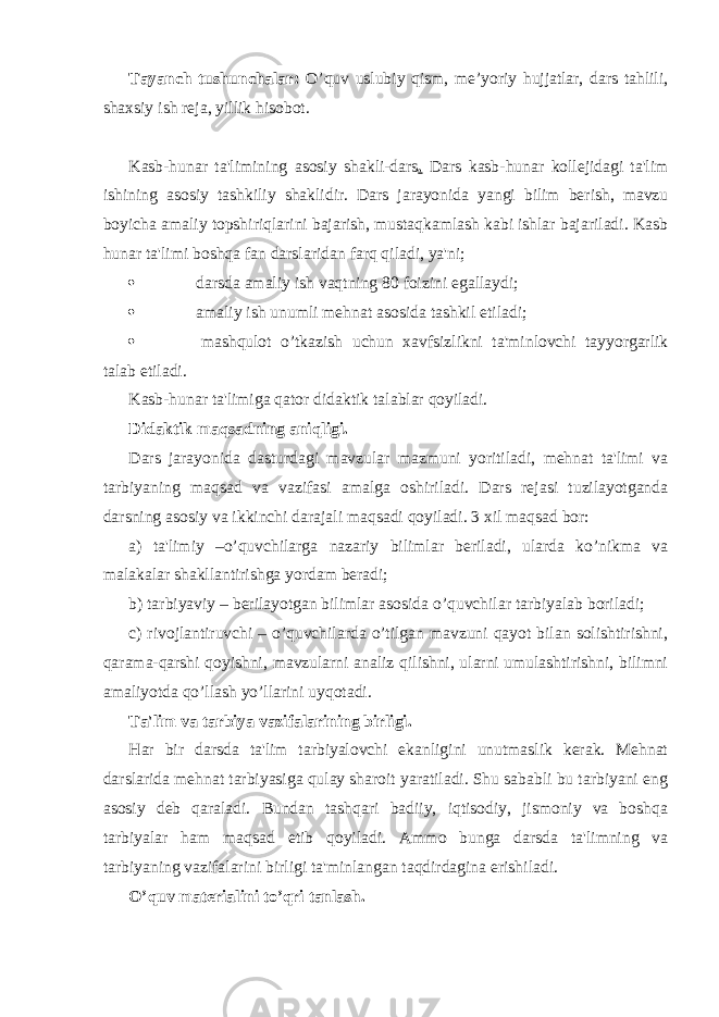 Tayanch tushunchalar: O’quv uslubiy qism, me’yoriy hujjatlar, dars tahlili, shaxsiy ish reja, yillik hisobot. Kasb-hunar ta&#39;limining asosiy shakli-dars . Dars kasb - hunar kollejidagi ta&#39;lim ishining asosiy tashkiliy shakli dir. Dars jarayonida yangi bilim berish, mavzu boyicha amaliy topshiriqlarini bajarish, mustaqkamlash kabi ishlar bajariladi. Kasb hunar ta&#39;limi boshqa fan darslaridan farq qiladi, ya&#39;ni;  darsda amaliy ish vaqtning 80 foizini egallaydi;  amaliy ish unumli mehnat asosida tashkil etiladi;  mashqulot o’tkazish uchun xavfsizlikni ta&#39;minlovchi tayyorgarlik talab etiladi. Kasb-hunar ta&#39;limiga qator didaktik talablar qoyiladi. Didaktik maqsadning aniqligi. Dars jarayonida dasturdagi mavzular mazmuni yoritiladi, mehnat ta&#39;limi va tarbiyaning maqsad va vazifasi amalga oshiriladi. Dars rejasi tuzilayotganda darsning asosiy va ikkinchi darajali maqsadi qoyiladi. 3 xil maqsad bor: a) ta&#39;limiy –o’quvchilarga nazariy bilimlar beriladi, ularda ko’nikma va malakalar shakllantirishga yordam beradi; b) tarbiyaviy – berilayotgan bilimlar asosida o’quvchilar tarbiyalab boriladi; c ) rivojlantiruvchi – o’quvchilarda o’tilgan mavzuni qayot bilan solishtirishni, qarama-qarshi qoyishni, mavzularni analiz qilishni, ularni umulashtirishni, bilimni amaliyotda qo’llash yo’llarini uyqotadi. Ta&#39;lim va tarbiya vazifalarining birligi. H ar bir darsda ta&#39;lim tarbiyalovchi ekanligini unutmaslik kerak. Mehnat darslarida mehnat tarbiyasiga qulay sharoit yaratiladi. Shu sababli bu tarbiyani eng asosiy deb qaraladi. Bundan tashqari badiiy, iqtisodiy, jismoniy va boshqa tarbiyalar h am maqsad etib qoyiladi. Ammo bunga darsda ta&#39;limning va tarbiyaning vazifalarini birligi ta&#39;minlangan taqdirdagina erishiladi. O’quv materialini to’qri tanlash. 