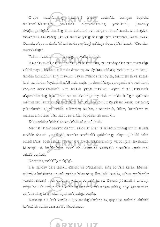 O’quv materialining mazmuni o’quv dasturida berilgan boyicha tanlanadi.Materialni tanlashda o’quvchilarning yoshlarini, jismoniy rivojlanganligini, ularning bilim doiralarini e&#39;tiborga olishlari kerak, shuningdek, tikuvchilik san&#39;atidagi fan va texnika yangiliklariga qam aqamiyat berish kerak. Demak, o’quv materialini tanlashda quyidagi qoidaga rioya qilish kerak. “Osondan murakkabga”. Ta&#39;lim metodlarnini maqsadga muvofiq tanlash. Dars davomida qar xil usuldan foydalanilmasa, qar qanday dars qam maqsadga erishilmaydi. Mehnat ta&#39;limida darsning asosiy bosqichi o’quvchilarning mustaqil ishidan iboratdir. Yangi mavzuni bayon qilishda namoyish, tushuntirish va suqbat kabi usullardan foydalaniladi.Bunda suqbat tushuntirishga qaraganda o’quvchilarni ko’proq aktivlashtiradi. Shu sababli yangi mavzuni bayon qilish jarayonida o’quvchilarning ba&#39;zi bilim va malakalariga tayanish mumkin bo’lgan qollarda mehnat usullarininamoyish qilishni suqbat bilan kombinatsiyalash kerak. Darsning yakunlovchi qismi uchun ta&#39;limning suqbat, tushuntirish, bilim, ko’nikma va malakalarini tekshirish kabi usullaridan foydalanish mumkin. O’quvchilar ishlarida xavfsizlikni ta&#39;minlash. Mehnat ta&#39;limi jarayonida turli asboblar bilan ishlanadi.Shuning uchun albatta xavfsiz sharoit yaratilishi, texnika xavfsizlik qoidalariga rioya qilinishi talab etiladi.Dars boshlashdan avval o’qituvchi asboblarning yaroqligini tekshiradi. Mustaqil ish boshlashdan avval ish davomida xavfsizlik texnikasi qoidalarini eslatib boriladi. Darsning tashkiliy aniqligi. H ar qanday dars tashkil etilishi va o’tkazilishi aniq bo’lishi kerak. Mehnat ta&#39;limida ko’pincha unumli mehnat bilan shuqullaniladi. Buning uchun mashinalar yaxshi ishlashi , ish qurollari yetarli bo’lishi kerak. Darsning tashkiliy aniqligi to’qri bo’lishi uchun o’qituvchining raqbarlik roli o’tgan yildagi qoyilgan xatolar, qujjatlarning to’qri ekanligini aniqlashga boqliq. Darsdagi didaktik vazifa o’quv mashg’ulotlarining quyidagi turlarini alohida ko’rsatish uchun asos bo’lib hisoblanadi: 